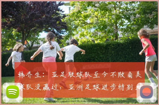 韩乔生：亚足联球队至今不败南美球队没赢过，亚洲足球进步特别大