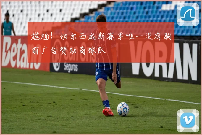 尴尬！切尔西成新赛季唯一没有胸前广告赞助商球队